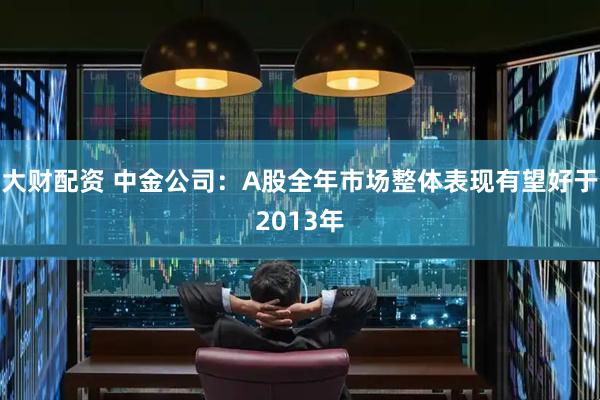 大财配资 中金公司：A股全年市场整体表现有望好于2013年