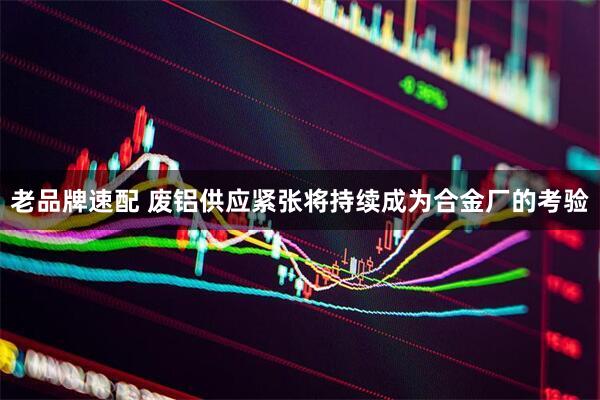 老品牌速配 废铝供应紧张将持续成为合金厂的考验
