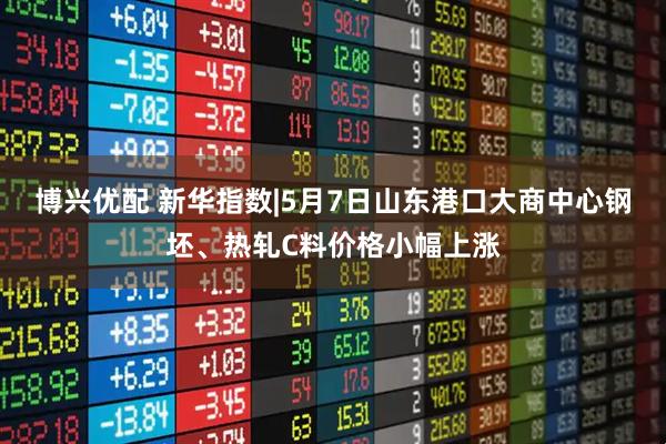 博兴优配 新华指数|5月7日山东港口大商中心钢坯、热轧C料价格小幅上涨