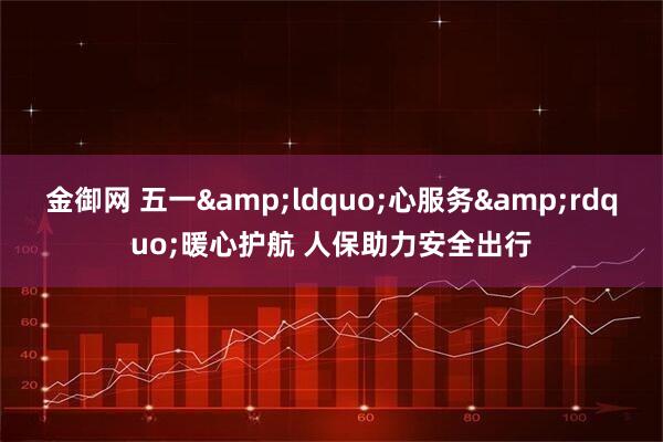 金御网 五一&ldquo;心服务&rdquo;暖心护航 人保助力安全出行