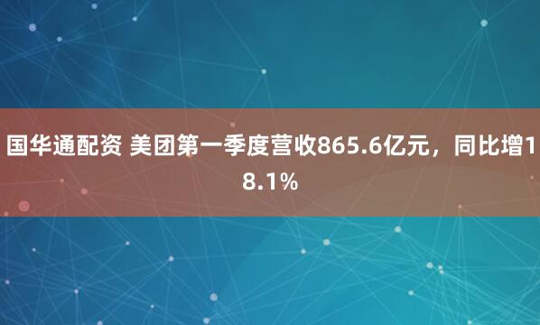 国华通配资 美团第一季度营收865.6亿元，同比增18.1%