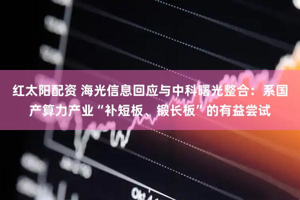 红太阳配资 海光信息回应与中科曙光整合：系国产算力产业“补短板、锻长板”的有益尝试
