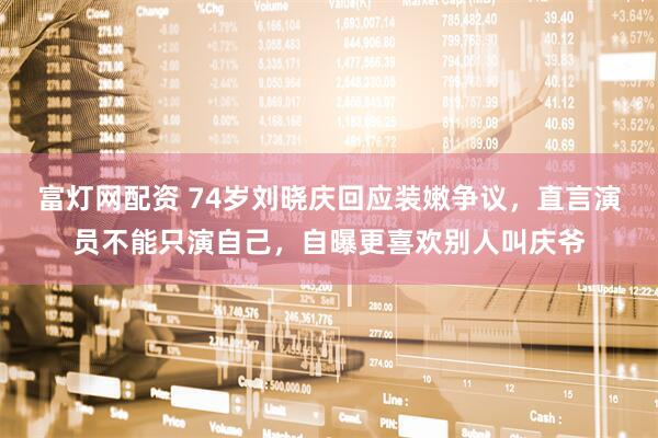 富灯网配资 74岁刘晓庆回应装嫩争议，直言演员不能只演自己，自曝更喜欢别人叫庆爷