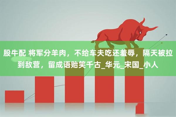 股牛配 将军分羊肉，不给车夫吃还羞辱，隔天被拉到敌营，留成语贻笑千古_华元_宋国_小人