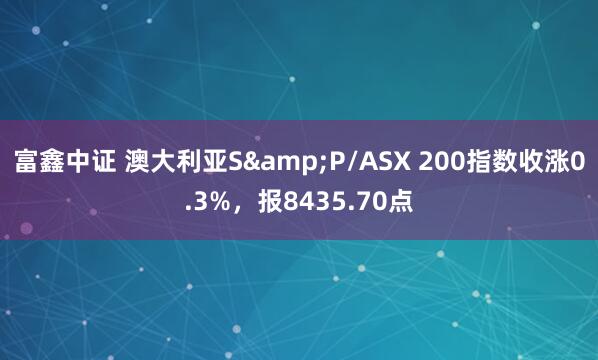 富鑫中证 澳大利亚S&P/ASX 200指数收涨0.3%，报8435.70点