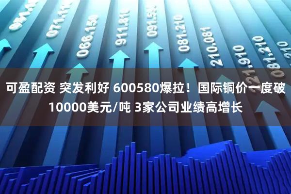 可盈配资 突发利好 600580爆拉！国际铜价一度破10000美元/吨 3家公司业绩高增长
