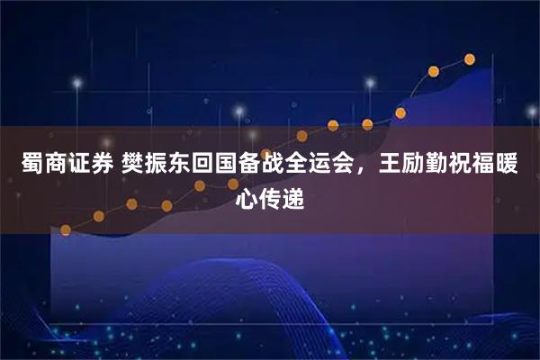 蜀商证券 樊振东回国备战全运会，王励勤祝福暖心传递