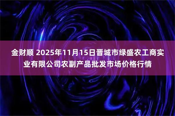 金财顺 2025年11月15日晋城市绿盛农工商实业有限公司农副产品批发市场价格行情