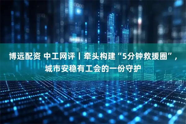 博远配资 中工网评丨牵头构建“5分钟救援圈”，城市安稳有工会的一份守护