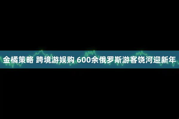 金橘策略 跨境游娱购 600余俄罗斯游客饶河迎新年