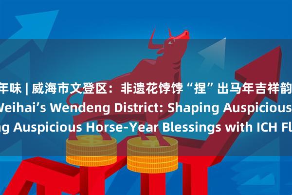 华城融 年味 | 威海市文登区：非遗花饽饽“捏”出马年吉祥韵 New Years Flavor | Weihai’s Wendeng District: Shaping Auspicious Horse-Year Blessings with ICH Flower Buns