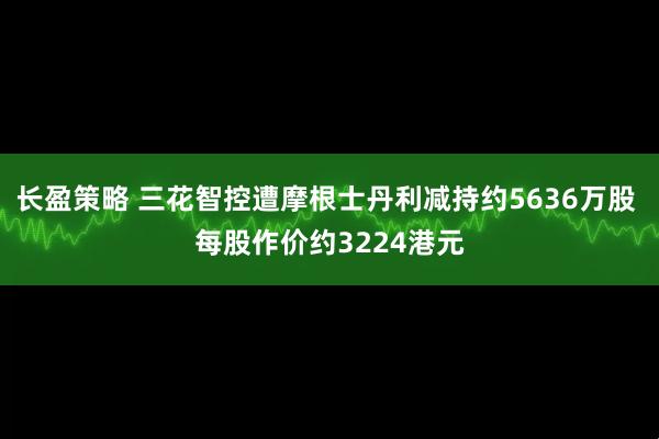 长盈策略 三花智控遭摩根士丹利减持约5636万股 每股作价约3224港元