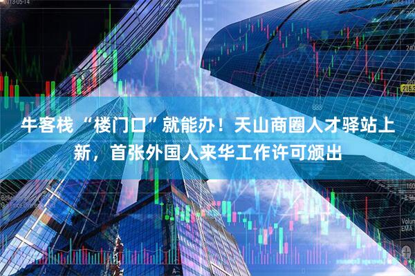 牛客栈 “楼门口”就能办！天山商圈人才驿站上新，首张外国人来华工作许可颁出
