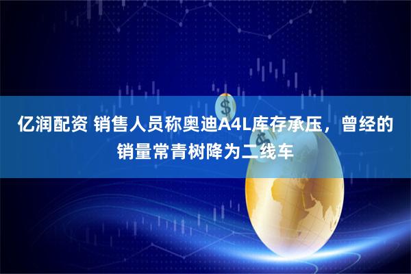 亿润配资 销售人员称奥迪A4L库存承压，曾经的销量常青树降为二线车